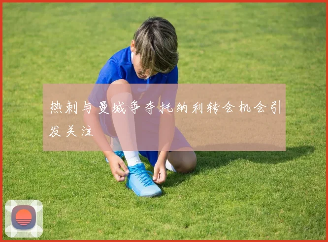 热刺与曼城争夺托纳利转会机会引发关注