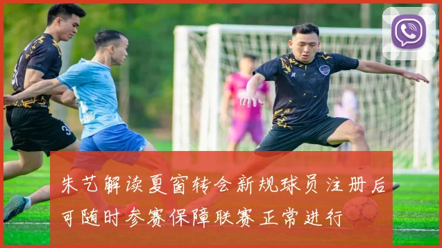 朱艺解读夏窗转会新规球员注册后可随时参赛保障联赛正常进行