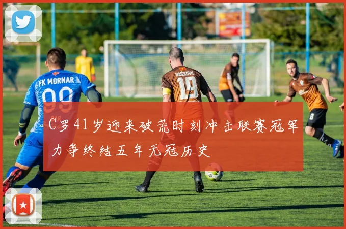 C罗41岁迎来破荒时刻冲击联赛冠军力争终结五年无冠历史
