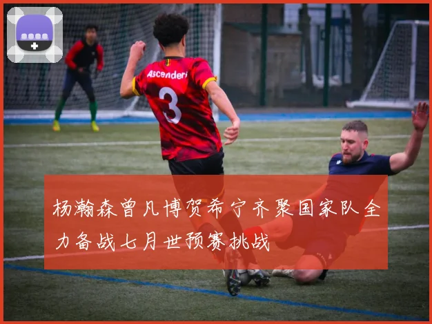 杨瀚森曾凡博贺希宁齐聚国家队全力备战七月世预赛挑战
