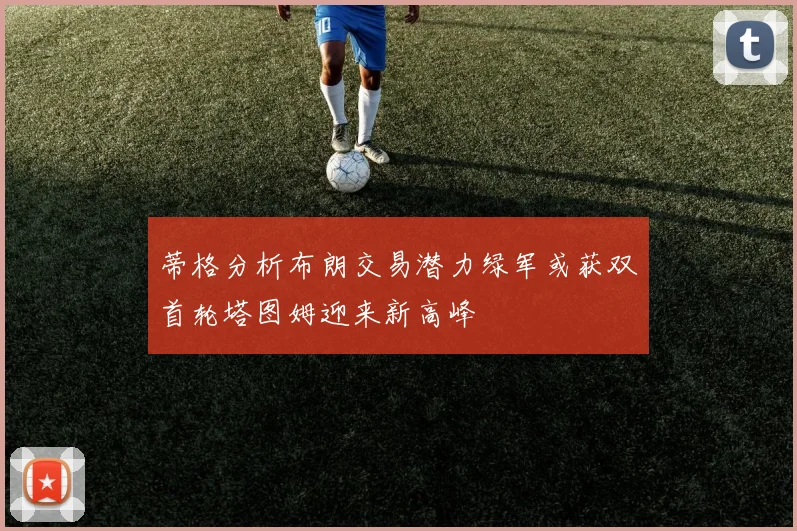 蒂格分析布朗交易潜力绿军或获双首轮塔图姆迎来新高峰