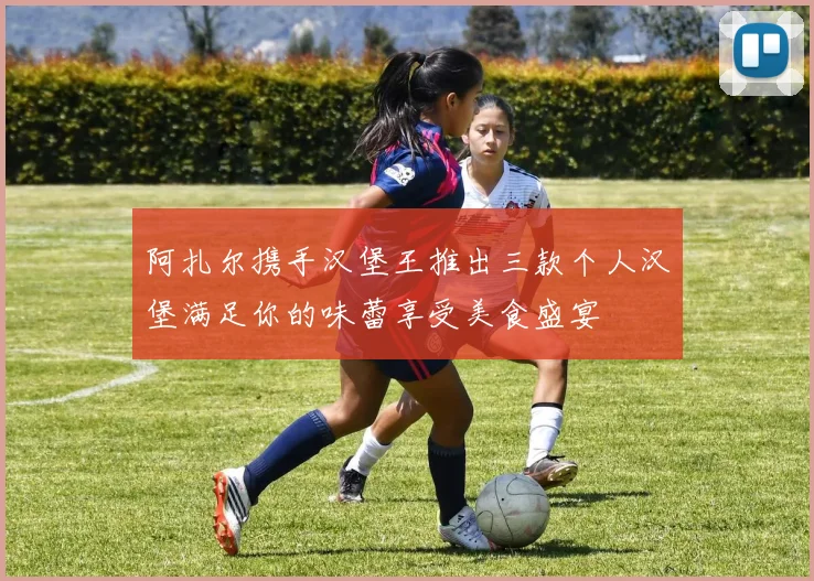 阿扎尔携手汉堡王推出三款个人汉堡满足你的味蕾享受美食盛宴