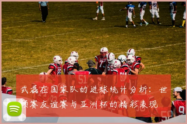 武磊在国家队的进球统计分析：世预赛友谊赛与亚洲杯的精彩表现