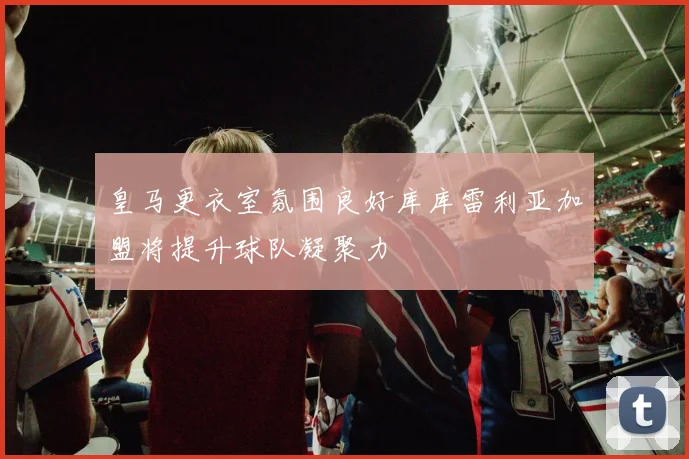 皇马更衣室氛围良好库库雷利亚加盟将提升球队凝聚力