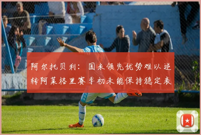 阿尔托贝利：国米领先优势难以逆转阿莱格里赛季初未能保持稳定表现