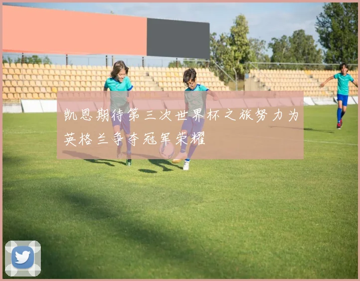 凯恩期待第三次世界杯之旅努力为英格兰争夺冠军荣耀