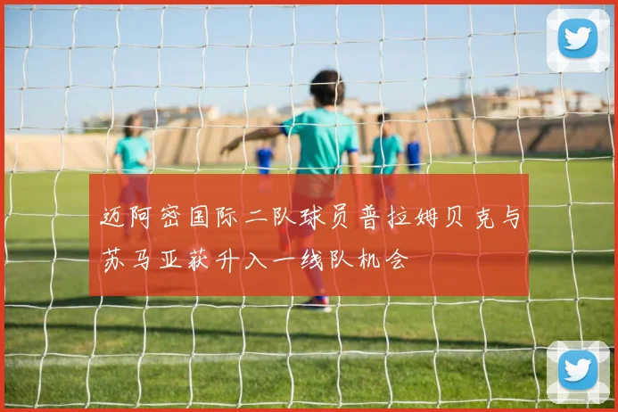 迈阿密国际二队球员普拉姆贝克与苏马亚获升入一线队机会