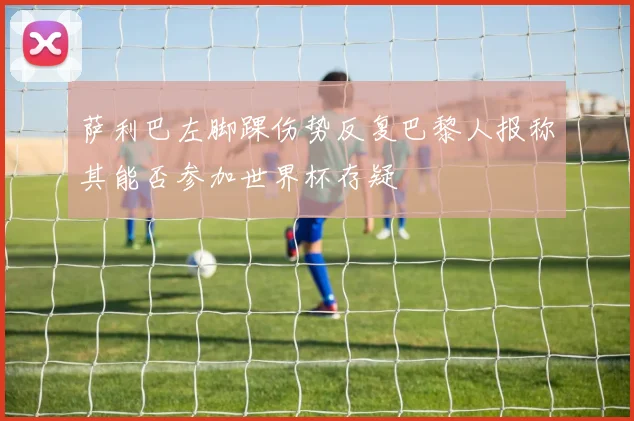 萨利巴左脚踝伤势反复巴黎人报称其能否参加世界杯存疑