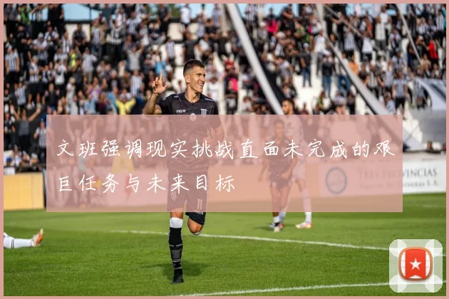 文班强调现实挑战直面未完成的艰巨任务与未来目标